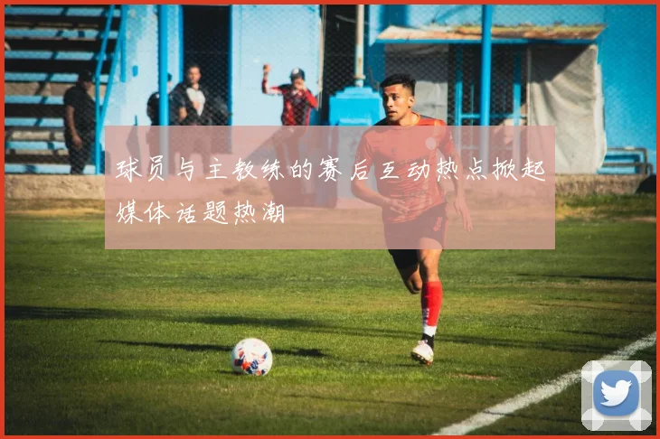 球员与主教练的赛后互动热点掀起媒体话题热潮